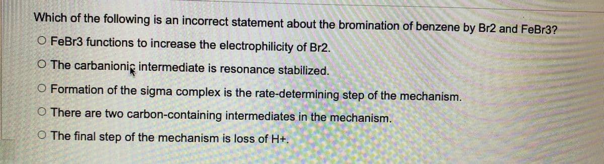 Which of the following is an incorrect statement about the bromination of benzene by Br2 and FeBr3?
O FeBr3 functions to increase the electrophilicity of Br2.
O The carbanioni intermediate is resonance stabilized.
O Formation of the sigma complex is the rate-determining step of the mechanism.
O There are two carbon-containing intermediates in the mechanism.
O The final step of the mechanism is loss of H+.
adlanation pollo
8888850
Ber
li
S
SAARISMA
Waam