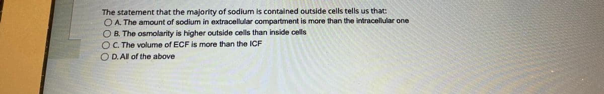 The statement that the majority of sodium is contained outside cells tells us that:
A. The amount of sodium in extracellular compartment is more than the intracellular one
OB. The osmolarity is higher outside cells than inside cells
O C. The volume of ECF is more than the ICF
D. All of the above