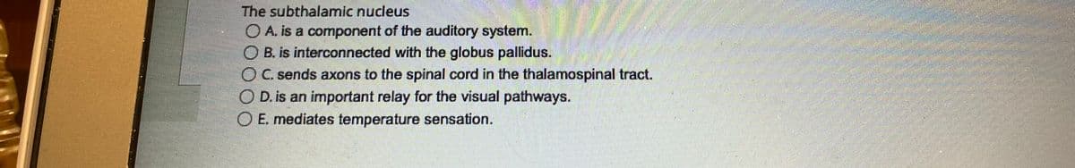 The subthalamic nucleus
A. is a component of the auditory system.
O B. is interconnected with the globus pallidus.
O C. sends axons to the spinal cord in the thalamospinal tract.
O D. is an important relay for the visual pathways.
O E. mediates temperature sensation.