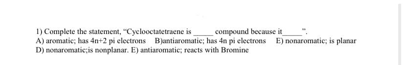 1) Complete the statement, "Cyclooctatetraene is
compound because it
A) aromatic; has 4n+2 pi electrons B)antiaromatic; has 4n pi electrons E) nonaromatic; is planar
D) nonaromatic;is nonplanar. E) antiaromatic; reacts with Bromine
