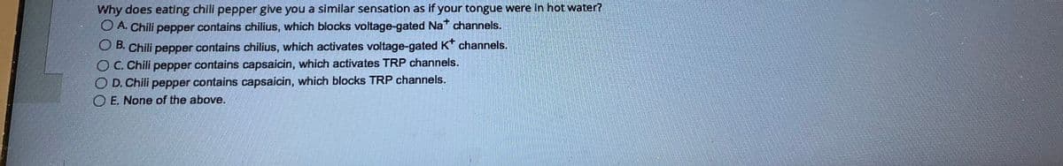 Why does eating chili pepper give you a similar sensation as if your tongue were in hot water?
A. Chili pepper contains chilius, which blocks voltage-gated Na* channels.
OB. Chili pepper contains chilius, which activates voltage-gated K* channels.
C. Chili pepper contains capsaicin, which activates TRP channels.
OD. Chili pepper contains capsaicin, which blocks TRP channels.
E. None of the above.