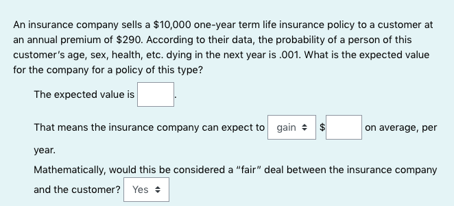 An insurance company sells a $10,000 one-year term life insurance policy to a customer at
an annual premium of $290. According to their data, the probability of a person of this
customer's age, sex, health, etc. dying in the next year is .001. What is the expected value
for the company for a policy of this type?
The expected value is
That means the insurance company can expect to gain + $
on average, per
year.
Mathematically, would this be considered a "fair" deal between the insurance company
and the customer? Yes +
