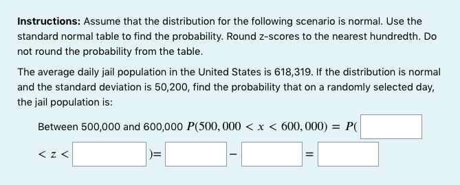 Instructions: Assume that the distribution for the following scenario is normal. Use the
standard normal table to find the probability. Round z-scores to the nearest hundredth. Do
not round the probability from the table.
The average daily jail population in the United States is 618,319. If the distribution is normal
and the standard deviation is 50,200, find the probability that on a randomly selected day,
the jail population is:
Between 500,000 and 600,000 P(500, 000 < x < 600, 000) = P(
< z <
)=
