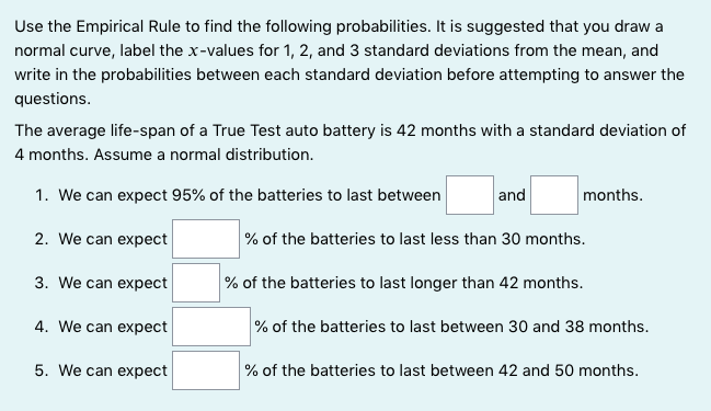 Use the Empirical Rule to find the following probabilities. It is suggested that you draw a
normal curve, label the x-values for 1, 2, and 3 standard deviations from the mean, and
write in the probabilities between each standard deviation before attempting to answer the
questions.
The average life-span of a True Test auto battery is 42 months with a standard deviation of
4 months. Assume a normal distribution.
1. We can expect 95% of the batteries to last between
and
months.
2. We can expect
% of the batteries to last less than 30 months.
3. We can expect
% of the batteries to last longer than 42 months.
4. We can expect
% of the batteries to last between 30 and 38 months.
5. We can expect
% of the batteries to last between 42 and 50 months.
