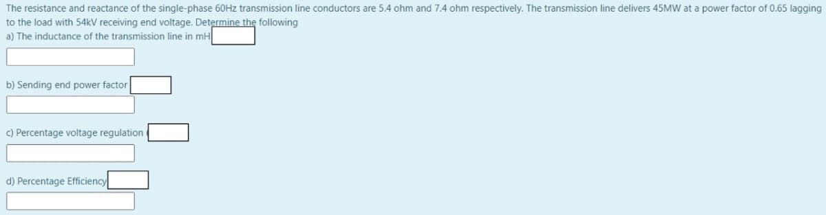 The resistance and reactance of the single-phase 60HZ transmission line conductors are 5.4 ohm and 7.4 ohm respectively. The transmission line delivers 45MW at a power factor of 0.65 lagging
to the load with 54kV receiving end voltage. Determine the following
a) The inductance of the transmission line in mH
b) Sending end power factor
c) Percentage voltage regulation e
d) Percentage Efficiency
