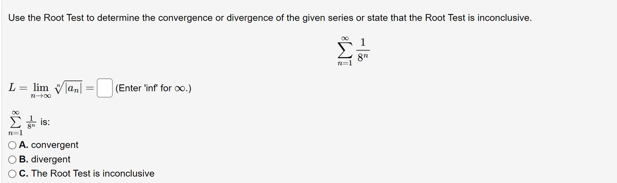 Use the Root Test to determine the convergence or divergence of the given series or state that the Root Test is inconclusive.
1
8n
L lim an
=
(Enter 'inf' for ∞.)
n→∞
is:
8n
n=1
A. convergent
O B. divergent
C. The Root Test is inconclusive
=
IM8