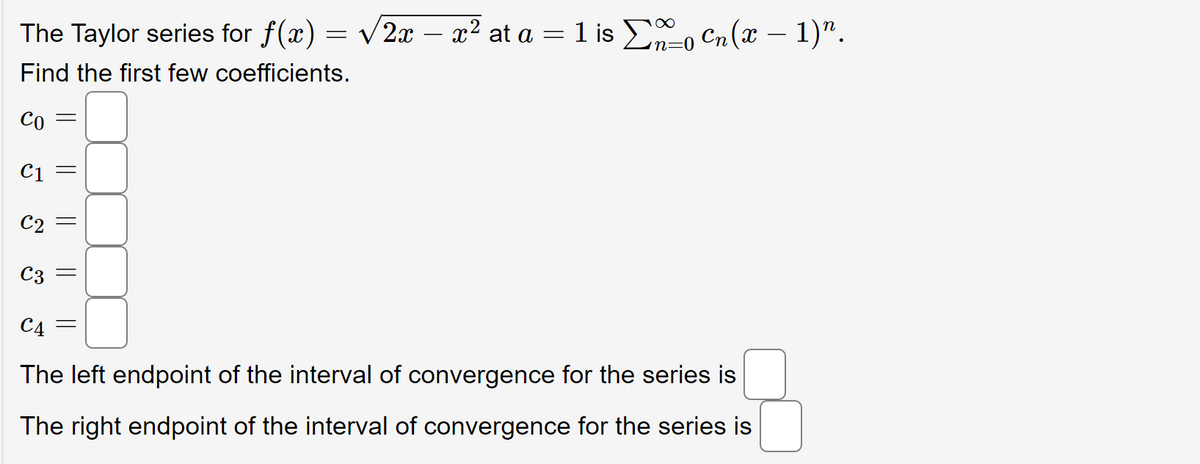in=0
The Taylor series for f(x) = √2x - x² at a = 1 is Σo Cn(x - 1)".
Find the first few coefficients.
Co
C1
C2
C3
C4
The left endpoint of the interval of convergence for the series is
The right endpoint of the interval of convergence for the series is
||
||
||
||