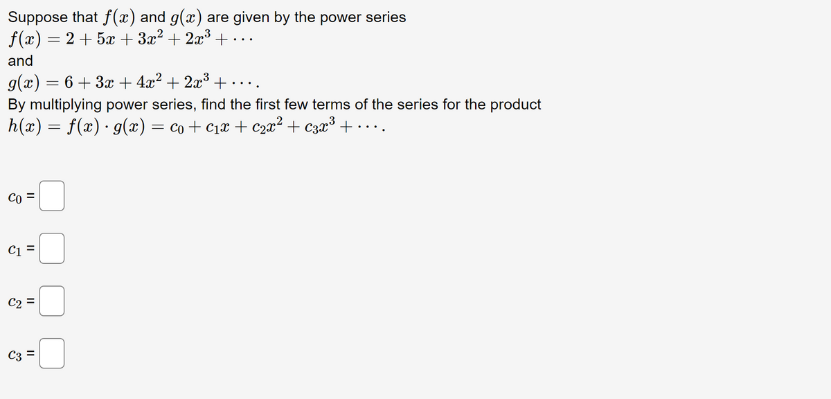 Suppose that f(x) and g(x) are given by the power series
f(x) = 2 + 5x + 3x² + 2x³ + ...
and
g(x) = 6 + 3x + 4x² + 2x³ + ...
By multiplying power series, find the first few terms of the series for the product
h(x) = f(x) · g(x) = co + c₁x + c₂x² + c3x³ +
Co
C1 =
C2 =
C3 =
