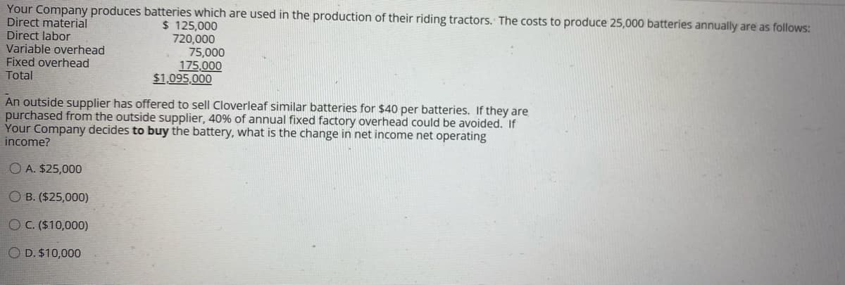 Your Company produces batteries which are used in the production of their riding tractors. The costs to produce 25,000 batteries annually are as follows:
Direct material
Direct labor
Variable overhead
Fixed overhead
$ 125,000
720,000
75,000
175,000
$1,095,000
Total
An outside supplier has offered to sell Cloverleaf similar batteries for $40 per batteries. If they are
purchased from the outside supplier, 40% of annual fixed factory overhead could be avoided. If
Your Company decides to buy the battery, what is the change in net income net operating
income?
O A. $25,000
O B. ($25,000)
O C. ($10,000)
O D. $10,000
