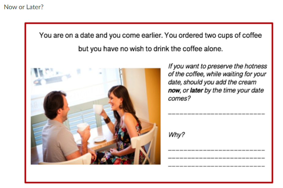 Now or Later?
You are on a date and you come earlier. You ordered two cups of coffee
but you have no wish to drink the coffee alone.
If you want to preserve the hotness
of the coffee, while waiting for your
date, should you add the cream
now, or later by the time your date
Tit
comes?
Why?
