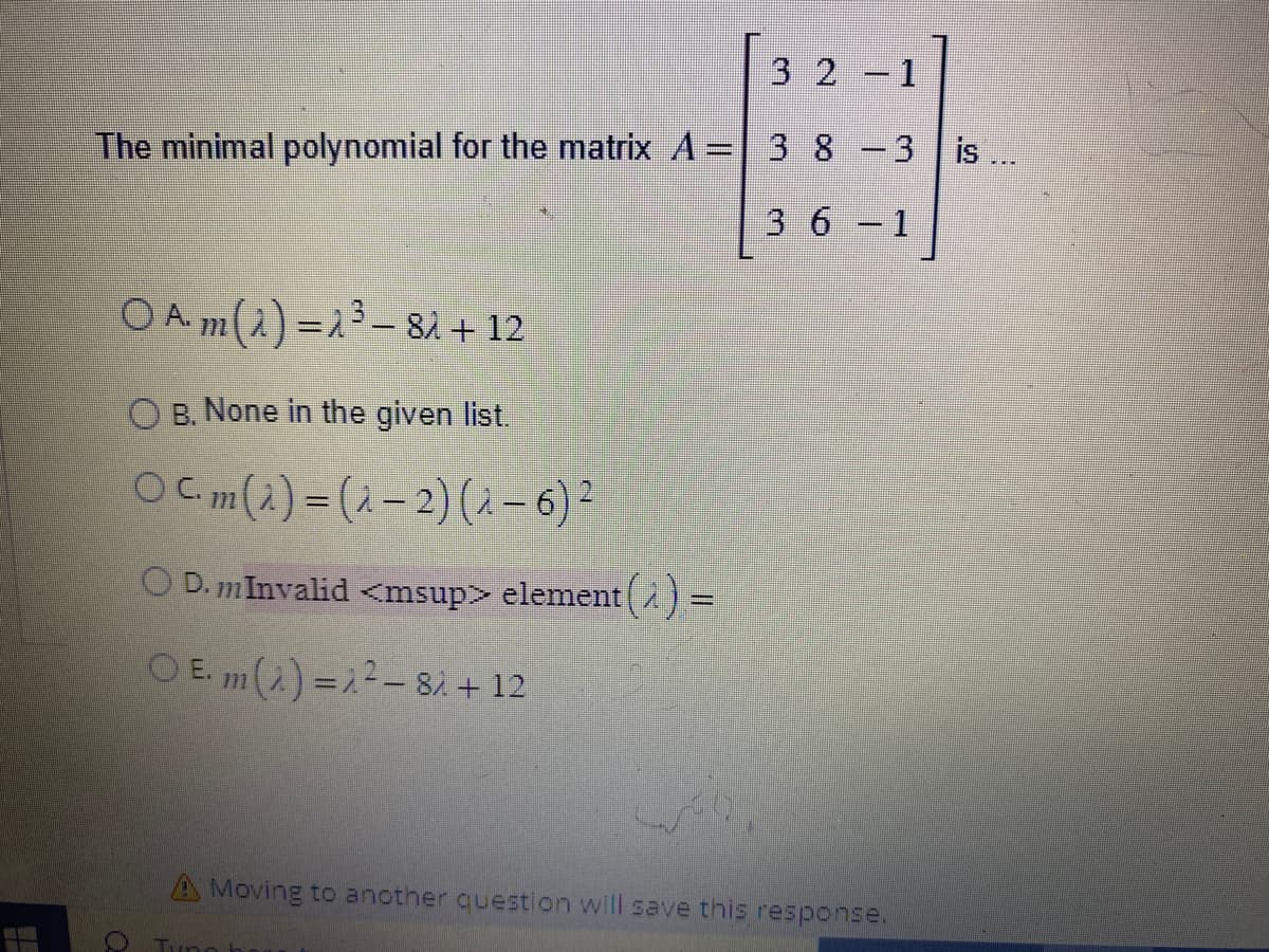 #
The minimal polynomial for the matrix A =
○ A. m (λ) = λ¹³ — 8λ + 12
OB. None in the given list.
Ocm(a) = (-2) (-6) ²
O D. m Invalid <msup> element (2) =
OE. m(1) = 1²-81 + 12
Q
3 2
3 8
3 6
1
-3 is...
1
A Moving to another question will save this response.
