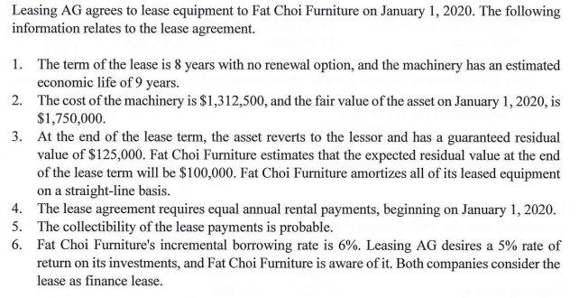 Leasing AG agrees to lease equipment to Fat Choi Furniture on January 1, 2020. The following
information relates to the lease agreement.
1. The term of the lease is 8 years with no renewal option, and the machinery has an estimated
economic life of 9 years.
2. The cost of the machinery is $1,312,500, and the fair value of the asset on January 1, 2020, is
$1,750,000.
3. At the end of the lease term, the asset reverts to the lessor and has a guaranteed residual
value of $125,000. Fat Choi Furniture estimates that the expected residual value at the end
of the lease term will be $100,000. Fat Choi Furniture amortizes all of its leased equipment
on a straight-line basis.
4. The lease agreement requires equal annual rental payments, beginning on January 1, 2020.
5. The collectibility of the lease payments is probable.
6. Fat Choi Furniture's incremental borrowing rate is 6%. Leasing AG desires a 5% rate of
return on its investments, and Fat Choi Furniture is aware of it. Both companies consider the
lease as finance lease.
