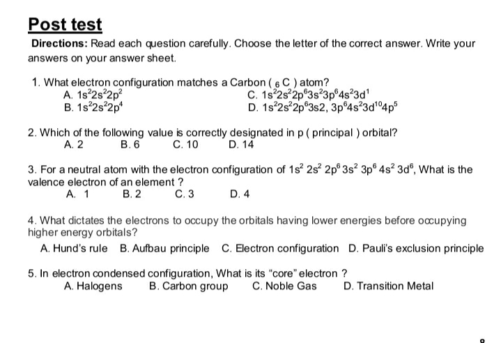Post test
Directions: Read each question carefully. Choose the letter of the correct answer. Write your
answers on your answer sheet.
1. What electron configuration matches a Carbon (6 C ) atom?
A. 1s 2s 2p?
B. 1s°2s°2p*
C. 1s 2s 2p 3s?3p°4s²3d'
D. 1s 2s 2p°3s2, 3p 4s?3d14p
2. Which of the following value is correctly designated in p ( principal ) orbital?
А. 2
C. 10
В.6
D. 14
3. For a neutral atom with the electron configuration of 1s 2s 2p° 3s? 3p® 4s² 3d°, What is the
valence electron of an element ?
С.3
В. 2
A. 1
D. 4
4. What dictates the electrons to occupy the orbitals having lower energies before occupying
higher energy orbitals?
A. Hund's rule B. Aufbau principle C. Electron configuration D. Pauli's exclusion principle
5. In electron condensed configuration, What is its "core" electron ?
B. Carbon group
A. Halogens
C. Noble Gas
D. Transition Metal
