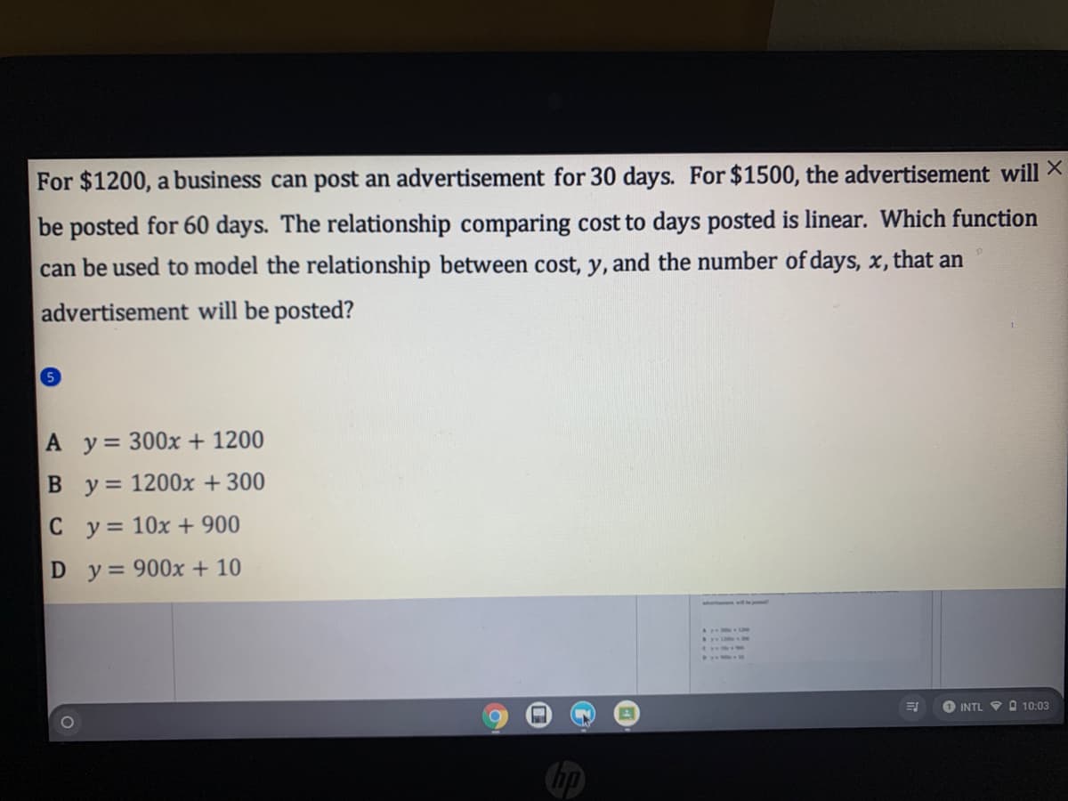 For $1200, a business can post an advertisement for 30 days. For $1500, the advertisement will X
be posted for 60 days. The relationship comparing cost to days posted is linear. Which function
can be used to model the relationship between cost, y, and the number of days, x, that an
advertisement will be posted?
A y= 300x + 1200
y = 1200x + 300
C y= 10x + 900
D y = 900x + 10
INTL V O 10:03
