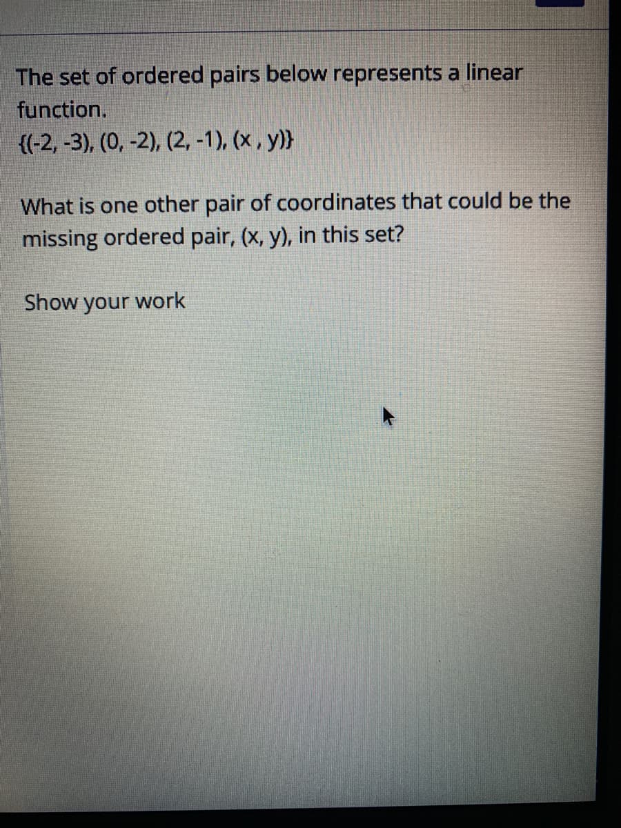 The set of ordered pairs below represents a linear
function.
{(-2, -3), (0, -2), (2, -1), (x , y)}
What is one other pair of coordinates that could be the
missing ordered pair, (x, y), in this set?
Show
your
work
