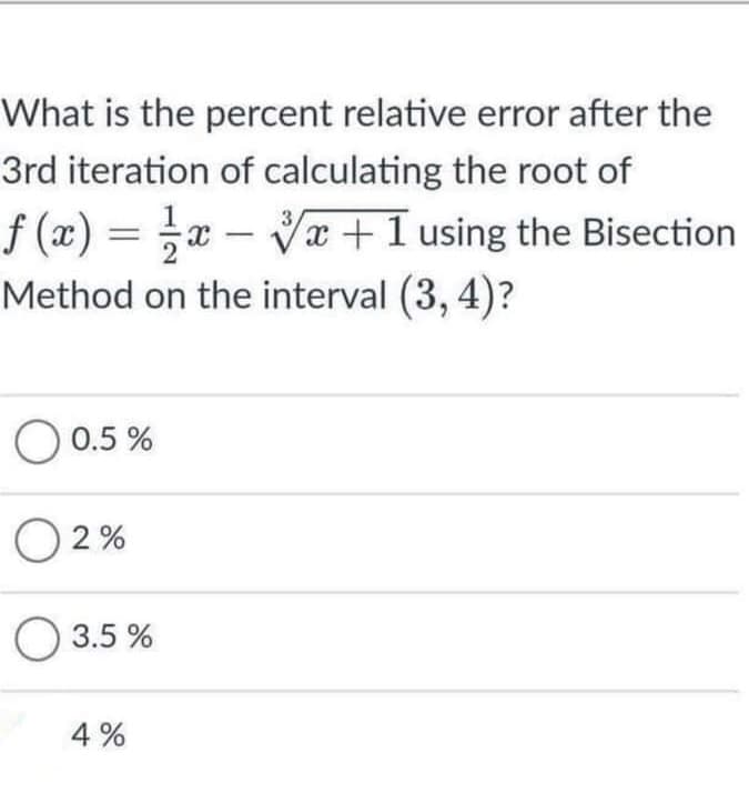 What is the percent relative error after the
3rd iteration of calculating the root of
f (x) = x – Vx+1 using the Bisection
Method on the interval (3, 4)?
%3|
O 0.5 %
O 2 %
О 3.5%
4 %
