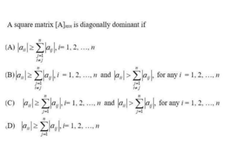 A square matrix [A]wn is diagonally dominant if
(A) |a,|>E,\i=1, 2, .n
J-1
(B)la,|2 Ea,i = 1, 2. .n and la,|>Ela,, for any i = 1, 2. .
J-1
(C) a,2a,i= 1, 2, ... n and a,>E,, for any i= 1, 2, .n
J-1
J-1
D) .l2Σa -1.2,"
