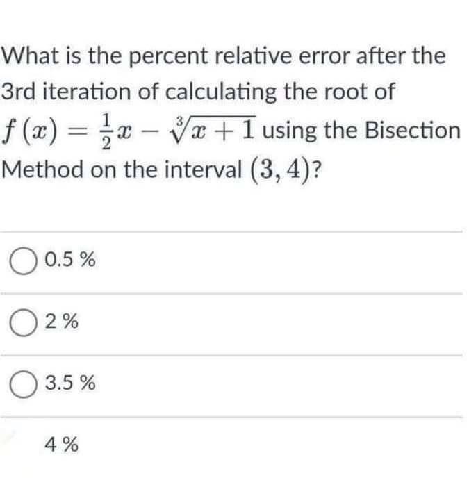 What is the percent relative error after the
3rd iteration of calculating the root of
f (æ) = x –
Method on the interval (3, 4)?
Vx +1 using the Bisection
-
0.5 %
O 2 %
O 3.5 %
4 %
