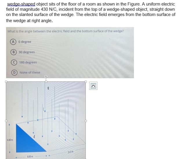 wedge shaped object sits of the floor of a room as shown in the Figure. A uniform electric
field of magnitude 430 N/C, incident from the top of a wedge-shaped object, straight down
on the slanted surface of the wedge. The electric field emerges from the bottom surface of
the wedge at right angle.
What is the angle between the electric field and the bottom surface of the wedge?
o degree
90 degrees
180 degrees
None of these
6.00 m
15.0m
8.00m
