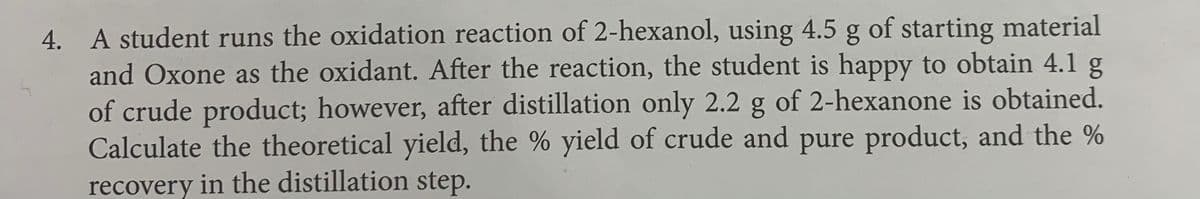 4. A student runs the oxidation reaction of 2-hexanol, using 4.5 g of starting material
and Oxone as the oxidant. After the reaction, the student is happy to obtain 4.1 g
of crude product; however, after distillation only 2.2 g of 2-hexanone is obtained.
Calculate the theoretical yield, the % yield of crude and pure product, and the %
recovery in the distillation step.
