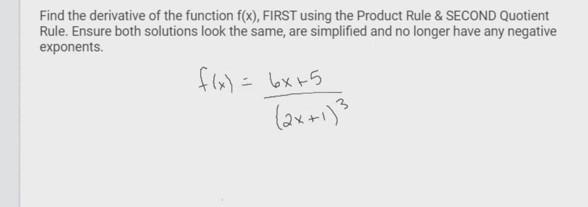 Find the derivative of the function f(x), FIRST using the Product Rule & SECOND Quotient
Rule. Ensure both solutions look the same, are simplified and no longer have any negative
exponents.
f(x) = 6x+5
(2x+1)³
3