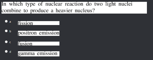 In which type of nuclear reaction do two light nuclei
combine to produce a heavier nucleus?
fission
positron emission
fusion
d.
gamma emission
