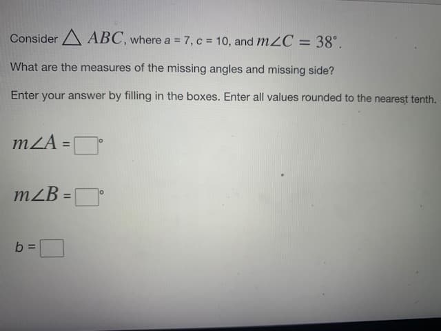 Consider A ABC, where a = 7, c = 10, and m2C = 38°.
What are the measures of the missing angles and missing side?
Enter your answer by filling in the boxes. Enter all values rounded to the nearest tenth.
mZA =D
%3D
mZB =D
%3D
b =
