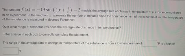 The function f (x) = -19 sin (x + ) - 3.
models the average rate of change in temperature of a substance monitored
in an experiment. In the function, x represents the number of minutes since the commencement of the experiment and the temperature
of the substance is measured in degrees Fahrenheit.
Over what range of temperatures does the average rate of change in temperature fall?
Enter a value in each box to correctly complete the statement.
The range in the average rate of change in termperature of the substance is from a low temperature of
"F to a high of
°F.
