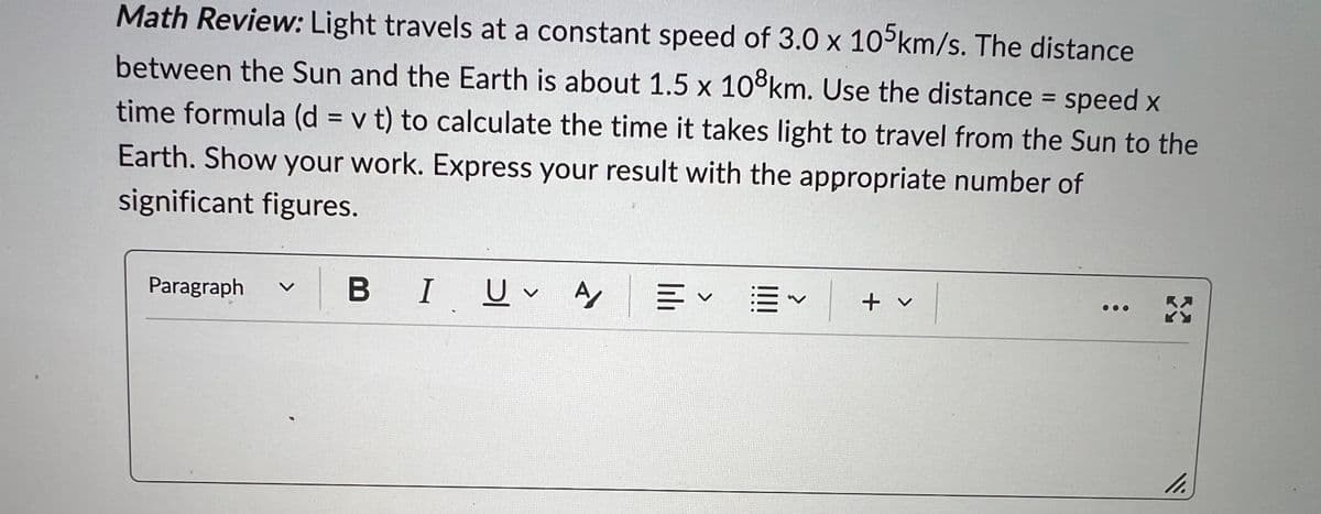 D
Math Review: Light travels at a constant speed of 3.0 x 105km/s. The distance
between the Sun and the Earth is about 1.5 x 108km. Use the distance = speed x
time formula (d = v t) to calculate the time it takes light to travel from the Sun to the
Earth. Show your work. Express your result with the appropriate number of
significant figures.
Paragraph
L
BI UV A/ 川く
||||
+ v
K
11.