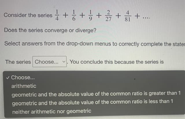 Consider the series
27
....
Does the series converge or diverge?
Select answers from the drop-down menus to correctly complete the stater
The series Choose... . You conclude this because the series is
v Choose...
arithmetic
geometric and the absolute value of the common ratio is greater than 1
geometric and the absolute value of the common ratio is less than 1
neither arithmetic nor geometric
