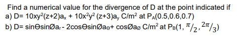Find a numerical value for the divergence of D at the point indicated if
a) D= 10xy²(z+2)ax + 10x²y² (z+3)a, C/m² at PA(0.5,0.6,0.7)
b) D=
sinesingar-2cosesinØae+
cosØaØ C/m² at PB(1, π/2, 2/3)