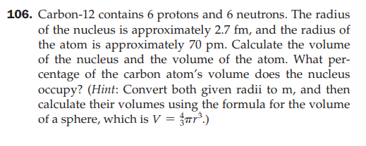 106. Carbon-12 contains 6 protons and 6 neutrons. The radius
of the nucleus is approximately 2.7 fm, and the radius of
the atom is approximately 70 pm. Calculate the volume
of the nucleus and the volume of the atom. What per-
centage of the carbon atom's volume does the nucleus
occupy? (Hint: Convert both given radii to m, and then
calculate their volumes using the formula for the volume
of a sphere, which is V = {rr².)
