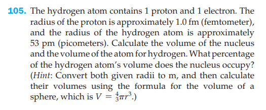 105. The hydrogen atom contains 1 proton and 1 electron. The
radius of the proton is approximately 1.0 fm (femtometer),
and the radius of the hydrogen atom is approximately
53 pm (picometers). Calculate the volume of the nucleus
and the volume of the atom for hydrogen. What percentage
of the hydrogen atom's volume does the nucleus occupy?
(Hint: Convert both given radii to m, and then calculate
their volumes using the formula for the volume of a
sphere, which is V = {ar?.)
