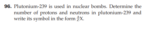 96. Plutonium-239 is used in nuclear bombs. Determine the
number of protons and neutrons in plutonium-239 and
write its symbol in the form 2X.

