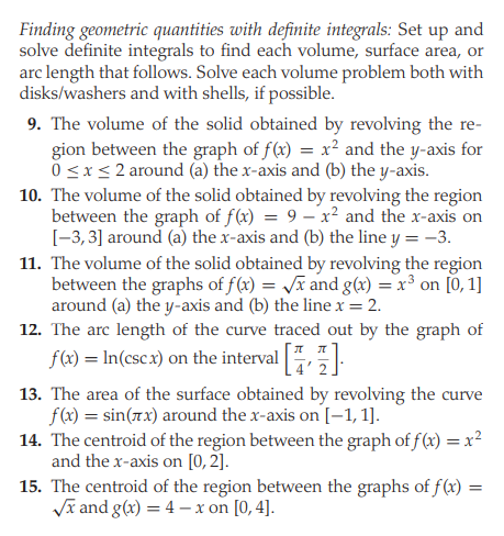 Finding geometric quantities with definite integrals: Set up and
solve definite integrals to find each volume, surface area, or
arc length that follows. Solve each volume problem both with
disks/washers and with shells, if possible.
9. The volume of the solid obtained by revolving the re-
gion between the graph of f(x) = x² and the y-axis for
0 <x< 2 around (a) the x-axis and (b) the y-axis.
10. The volume of the solid obtained by revolving the region
between the graph of f(x) = 9 – x² and the x-axis on
[-3, 3] around (a) the x-axis and (b) the line y = -3.
11. The volume of the solid obtained by revolving the region
between the graphs of f(x) = Jã and g(x) = x³ on [0, 1]
around (a) the y-axis and (b) the line x = 2.
12. The arc length of the curve traced out by the graph of
f(x) = In(csc x) on the interval ,
13. The area of the surface obtained by revolving the curve
f(x) = sin(7.x) around the x-axis on [-1, 1].
14. The centroid of the region between the graph of f (x) = x²
and the x-axis on [0, 2].
15. The centroid of the region between the graphs of f(x)
Vĩ and g(x) = 4 - x on [0, 4].
