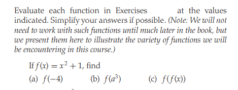 Evaluate each function in Exercises
at the values
indicated. Simplify your answers if possible. (Note: We will not
need to work with such functions until much later in the book, but
we present them here to illustrate the variety of functions we will
be encountering in this course.)
If f (x) = x² + 1, find
(b) f(a³)
(a) f(-4)
(c) f(f(x))
