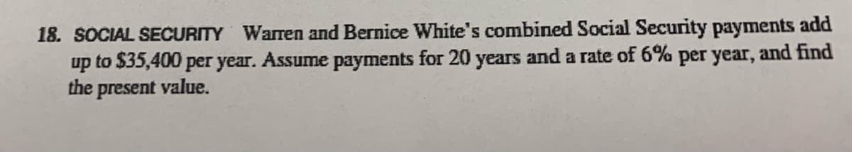 18. SOCIAL SECURITY Warren and Bernice White's combined Social Security payments add
up to $35,400 per year. Assume payments for 20 years and a rate of 6% per year, and find
the present value.
