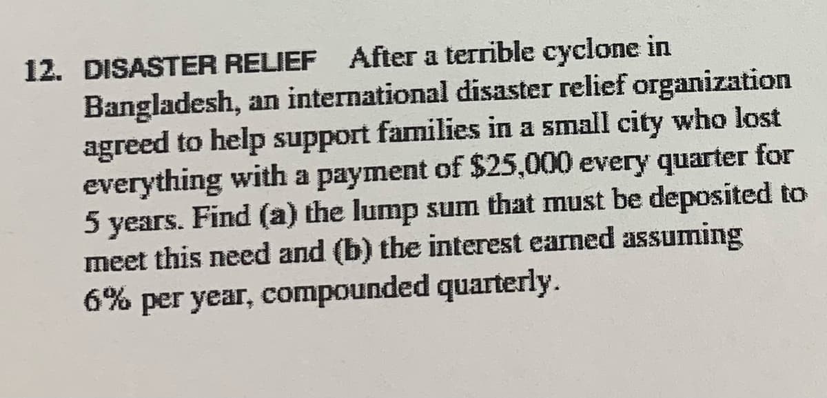 12. DISASTER RELIEF After a terrible cyclone in
Bangladesh, an international disaster relief organization
agreed to help support families in a small city who lost
everything with a payment of $25,000 every quarter for
5 years. Find (a) the lump sum that must be deposited to
meet this need and (b) the interest earned assuming
6% per year, compounded quarterly.
