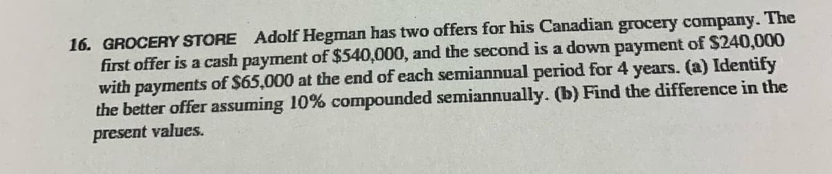 16. GROCERY STORE Adolf Hegman has two offers for his Canadian grocery company. The
first offer is a cash payment of $540,000, and the second is a down payment of $240,000
with payments of $65,000 at the end of each semiannual period for 4 years. (a) Identify
the better offer assuming 10% compounded semiannually. (b) Find the difference in the
present values.
