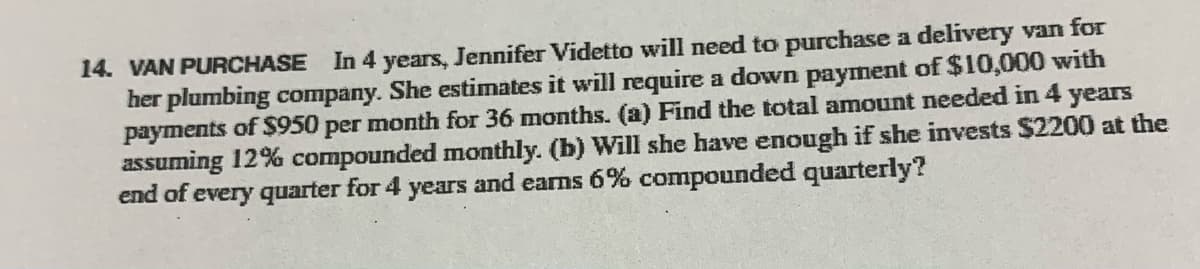 14. VAN PURCHASE In 4 years, Jennifer Videtto will need to purchase a delivery van for
her plumbing company. She estimates it will require a down payment of $10,000 with
payments of $950 per month for 36 months. (a) Find the total amount needed in 4
assuming 12% compounded monthly. (b) Will she have enough if she invests $2200 at the
end of every quarter for 4 years and earns 6% compounded quarterly?
years
