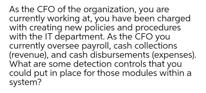As the CFO of the organization, you are
currently working at, you have been charged
with creating new policies and procedures
with the IT department. As the CFO you
currently oversee payroll, cash collections
(revenue), and cash disbursements (expenses).
What are some detection controls that you
could put in place for those modules within a
system?
