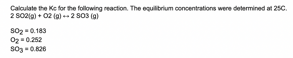 Calculate the Kc for the following reaction. The equilibrium concentrations were determined at 25C.
2 SO2(g) + 02 (g)
2 SO3 (g)
SO2 = 0.183
02 = 0.252
SO3 = 0.826
