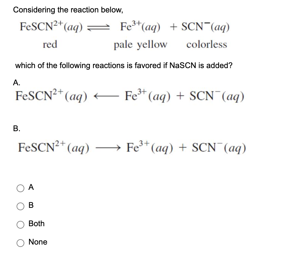 Considering the reaction below,
FESCN2*(aq) = Fe*(aq) + SCN¯(aq)
red
pale yellow
colorless
which of the following reactions is favored if NaSCN is added?
А.
FESCN²*(aq)
Fe* (aq) + SCN (aq)
В.
FESCN2* (aq) →
Fe* (aq) + SCN (aq)
O A
ов
Both
None
