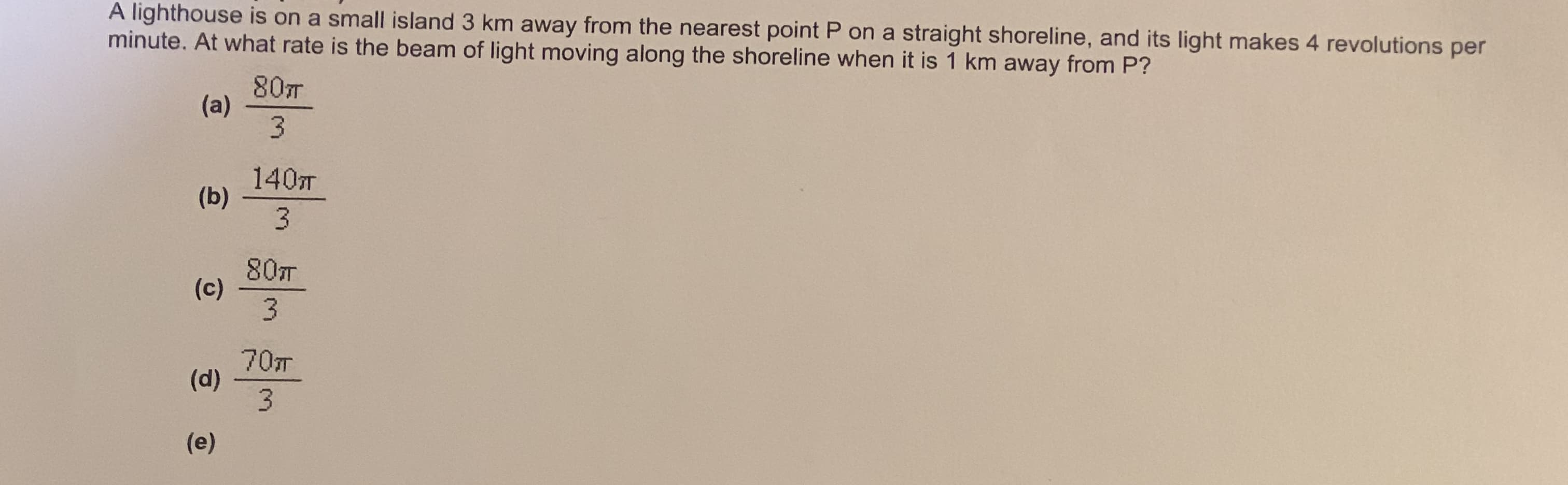 A lighthouse is on a small island 3 km away from the nearest point P on a straight shoreline, and its light makes 4 revolutions per
minute. At what rate is the beam of light moving along the shoreline when it is 1 km away from P?
80T
(a)
3.
140T
(b)
80T
(c)
70T
(d)
3.
(e)
