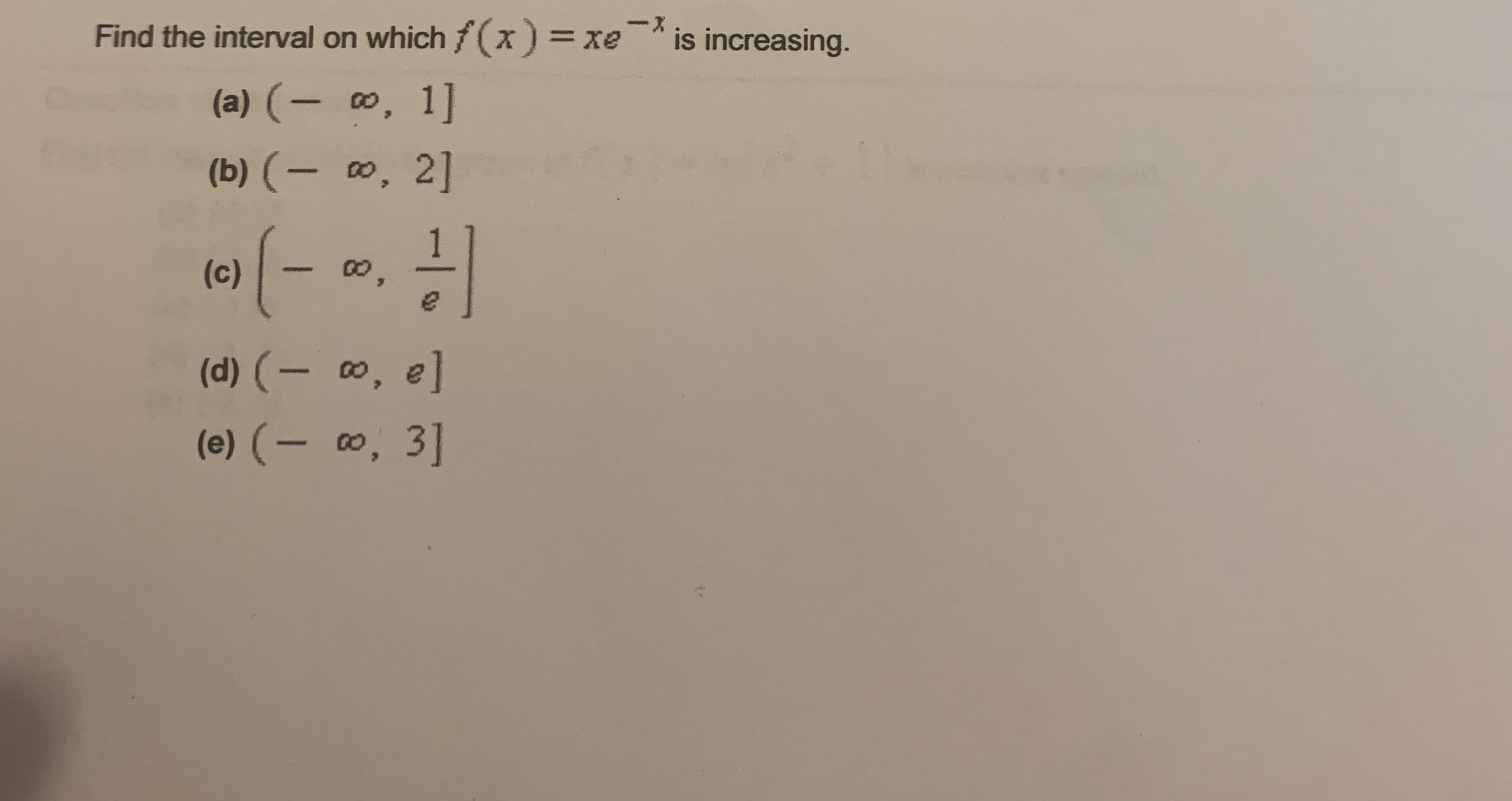 X-
Find the interval on which f(x) = xe
is increasing.
(a) (- , 1]
(b) (- 0, 2]
(c)
(d) (- 0, e]
(e) (- , 3]
