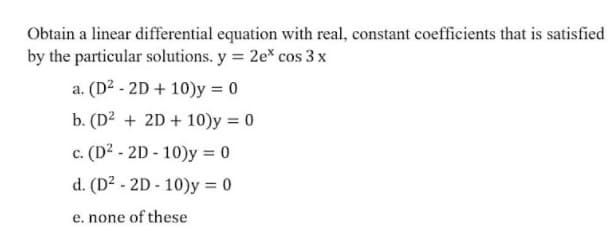 Obtain a linear differential equation with real, constant coefficients that is satisfied
by the particular solutions. y = 2e* cos 3 x
a. (D² - 2D + 10)y = 0
b. (D2 + 2D + 10)y = 0
c. (D? - 2D - 10)y = 0
d. (D² - 2D - 10)y = 0
e. none of these
