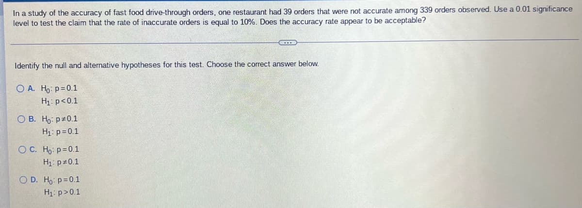 In a study of the accuracy of fast food drive-through orders, one restaurant had 39 orders that were not accurate among 339 orders observed. Use a 0.01 significance
level to test the claim that the rate of inaccurate orders is equal to 10%. Does the accuracy rate appear to be acceptable?
Identify the null and alternative hypotheses for this test. Choose the correct answer below.
O A. Ho: p=0.1
H₁: p<0.1
OB. Ho: p=0.1
H₁: p=0.1
O C. Ho: p=0.1
H₁: p=0.1
O D. Ho: p=0.1
H₁: p>0.1