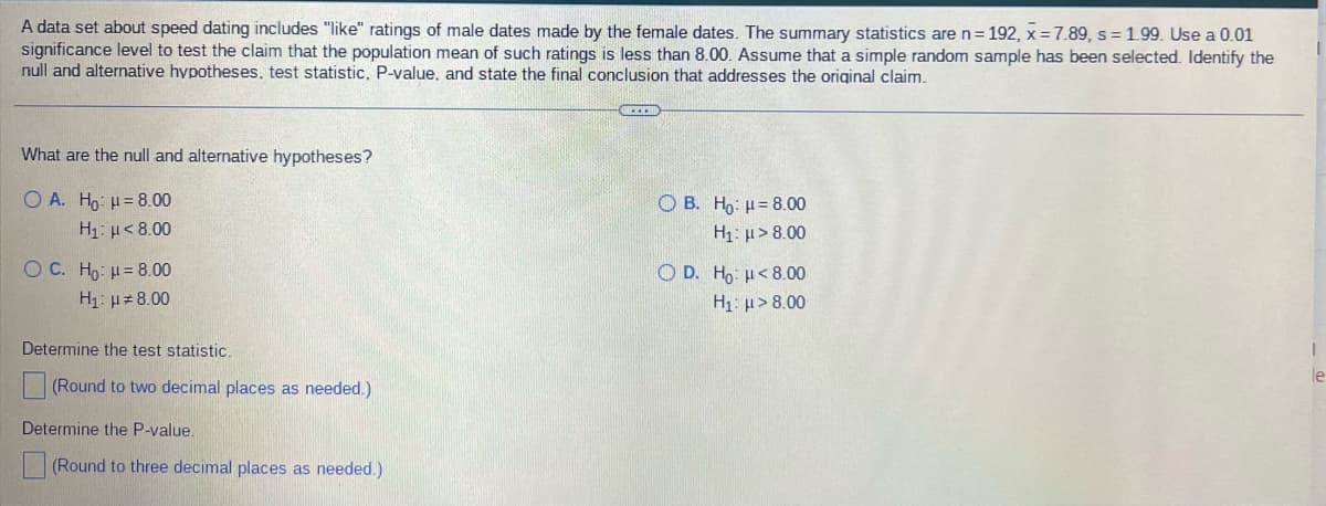 A data set about speed dating includes "like" ratings of male dates made by the female dates. The summary statistics are n = 192, x = 7.89, s= 1.99. Use a 0.01
significance level to test the claim that the population mean of such ratings is less than 8.00. Assume that a simple random sample has been selected. Identify the
null and alternative hypotheses, test statistic, P-value, and state the final conclusion that addresses the original claim.
OICEER
What are the null and alternative hypotheses?
Ο Α. Ho: μ = 8.00
Ο B. Ho: μ = 8.00
H₁: >8.00
H1: μ < 8.00
O C. Ho: H = 8.00
OD. Ho: <8.00
H₁: >8.00
H₁: μ#8.00
Determine the test statistic.
I
le
(Round to two decimal places as needed.)
Determine the P-value.
(Round to three decimal places as needed.)