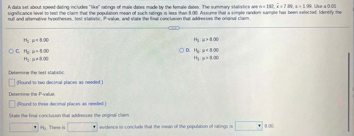 A data set about speed dating includes "like" ratings of male dates made by the female dates. The summary statistics are n=192, x=7.89, s = 1.99. Use a 0.01
significance level to test the claim that the population mean of such ratings is less than 8.00. Assume that a simple random sample has been selected. Identify the
null and alternative hypotheses, test statistic. P-value, and state the final conclusion that addresses the original claim.
Hy: μ < 8.00
O C. Ho: H = 8.00
H₁: μ8.00
H₁: μ> 8.00
OD. Ho: <8.00
H₁: μ> 8.00
Determine the test statistic.
(Round to two decimal places as needed.)
Determine the P-value.
(Round to three decimal places as needed.)
State the final conclusion that addresses the original claim.
Ho. There is
▾ evidence to conclude that the mean of the population of ratings is
▼8.00.