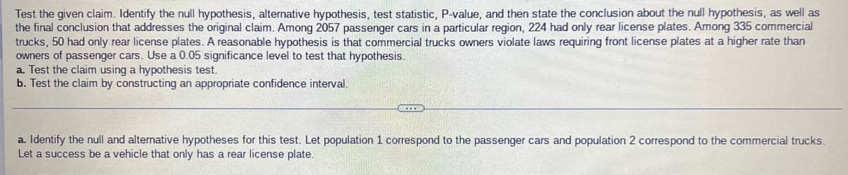 Test the given claim. Identify the null hypothesis, alternative hypothesis, test statistic, P-value, and then state the conclusion about the null hypothesis, as well as
the final conclusion that addresses the original claim. Among 2057 passenger cars in a particular region, 224 had only rear license plates. Among 335 commercial
trucks, 50 had only rear license plates. A reasonable hypothesis is that commercial trucks owners violate laws requiring front license plates at a higher rate than
owners of passenger cars. Use a 0.05 significance level to test that hypothesis.
a. Test the claim using a hypothesis test.
b. Test the claim by constructing an appropriate confidence interval.
a. Identify the null and alternative hypotheses for this test. Let population 1 correspond to the passenger cars and population 2 correspond to the commercial trucks.
Let a success be a vehicle that only has a rear license plate.
